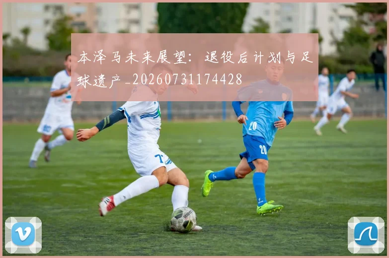 本泽马未来展望：退役后计划与足球遗产_20260731174428