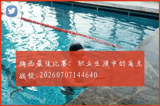 梅西最佳比赛：职业生涯中的高光战役_20260707144640