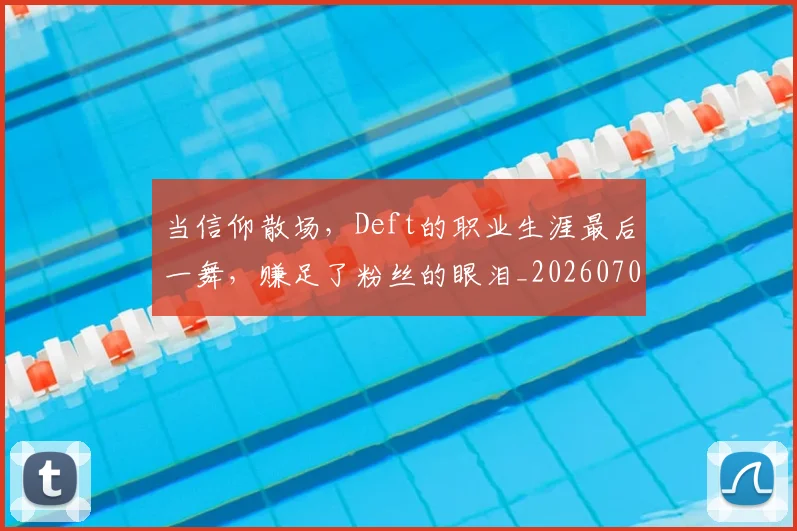 当信仰散场，Deft的职业生涯最后一舞，赚足了粉丝的眼泪_20260704172006