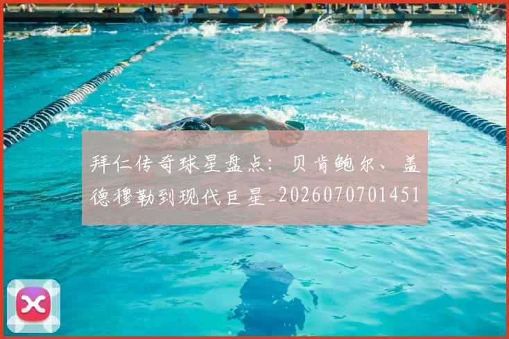 拜仁传奇球星盘点:贝肯鲍尔、盖德穆勒到现代巨星_20260707014513
