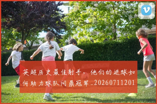 英超历史最佳射手，他们的进球如何助力球队问鼎冠军_20260711201341