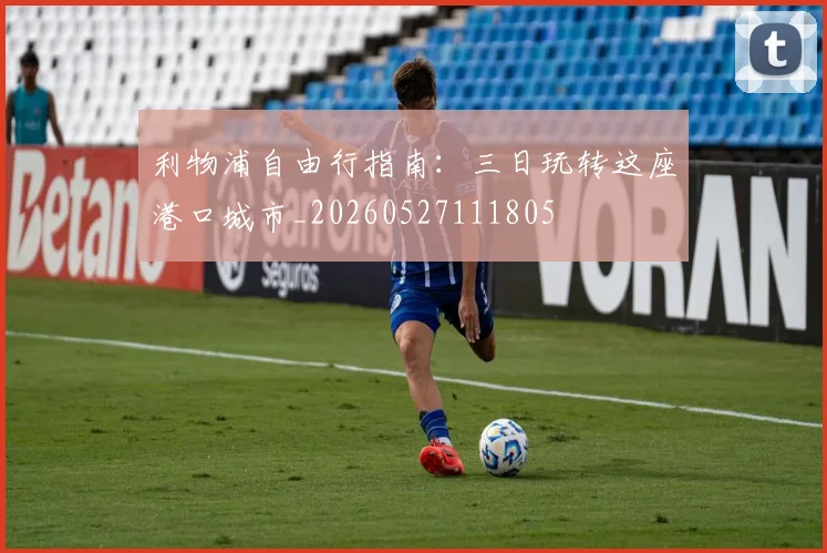 利物浦自由行指南：三日玩转这座港口城市_20260527111805