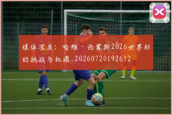 媒体深度：哈维·西蒙斯2026世界杯的挑战与机遇_20260720192612