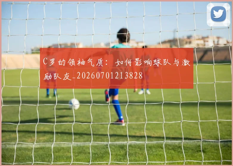 C罗的领袖气质：如何影响球队与激励队友_20260701213828