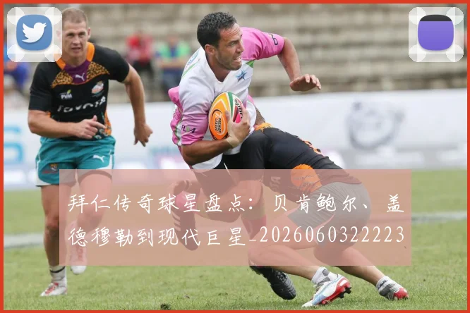 拜仁传奇球星盘点：贝肯鲍尔、盖德穆勒到现代巨星_20260603222236_20260707144046