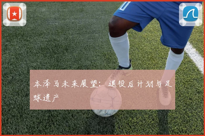 本泽马未来展望：退役后计划与足球遗产