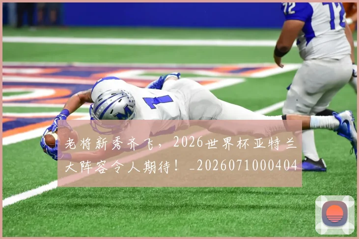 老将新秀齐飞,2026世界杯亚特兰大阵容令人期待!_20260710004040