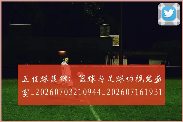 五佳球集锦:篮球与足球的视觉盛宴_20260703210944_20260716193119