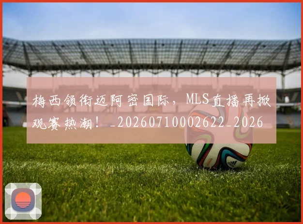 梅西领衔迈阿密国际,MLS直播再掀观赛热潮!_20260710002622_20260731182836