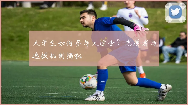 大学生如何参与大运会?志愿者与选拔机制揭秘