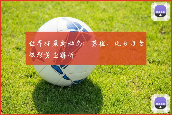 世界杯最新动态：赛程、比分与晋级形势全解析