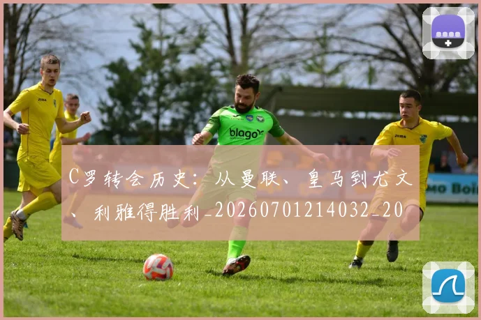 C罗转会历史:从曼联、皇马到尤文、利雅得胜利_20260701214032_20260713214952