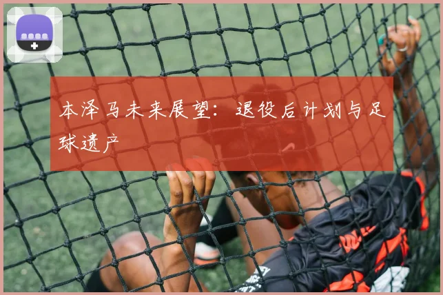 本泽马未来展望：退役后计划与足球遗产