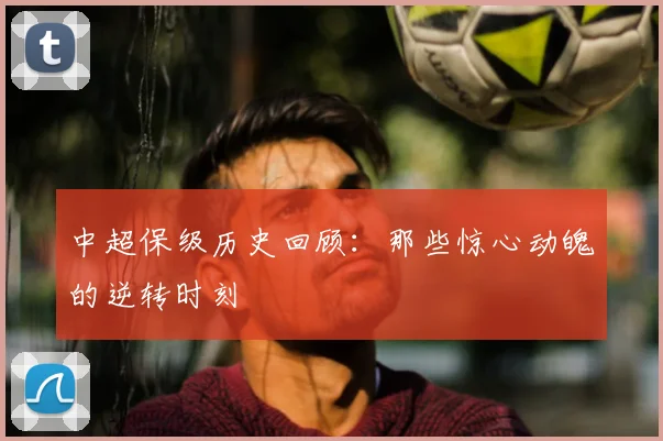 中超保级历史回顾：那些惊心动魄的逆转时刻
