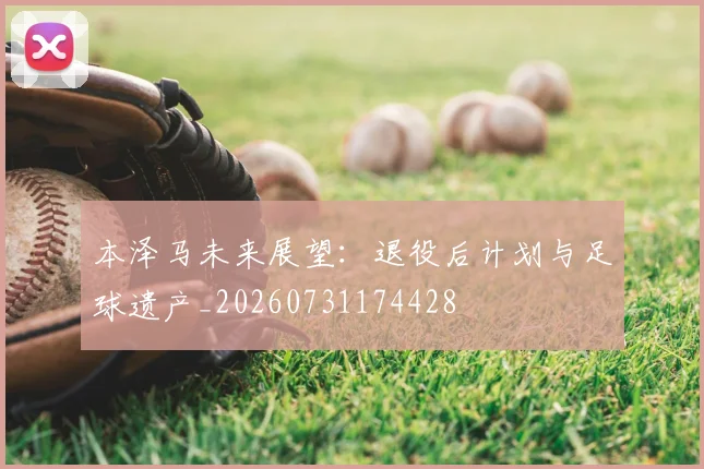 本泽马未来展望：退役后计划与足球遗产_20260731174428