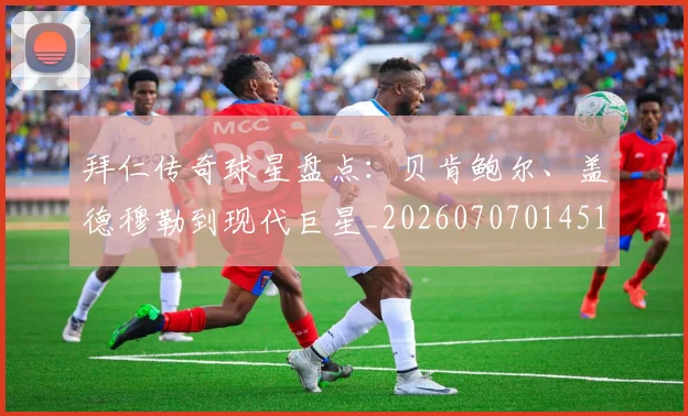 拜仁传奇球星盘点：贝肯鲍尔、盖德穆勒到现代巨星_20260707014513
