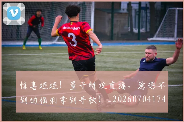 惊喜连连！量子特攻直播，意想不到的福利拿到手软！_20260704174312_20260723172813