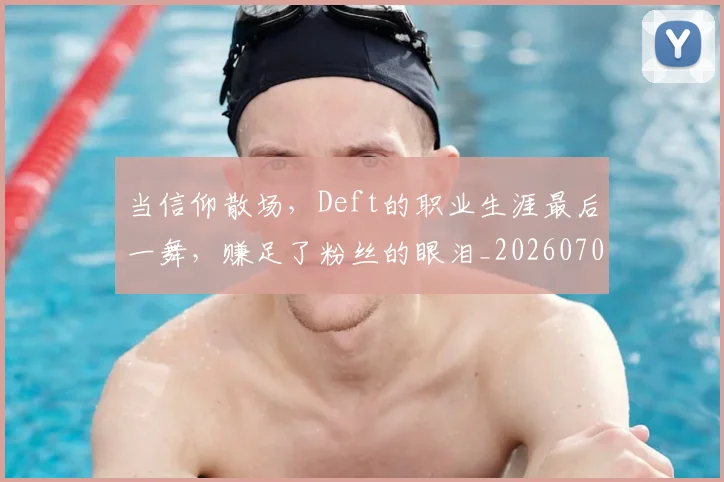 当信仰散场，Deft的职业生涯最后一舞，赚足了粉丝的眼泪_20260704172006