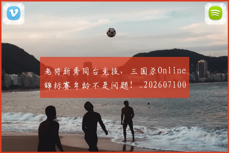 老将新秀同台竞技，三国杀Online锦标赛年龄不是问题！_20260710004037_20260803143756